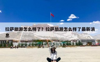 拉萨旅游怎么样了？拉萨旅游怎么样了最新消息