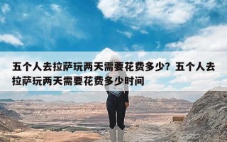 五个人去拉萨玩两天需要花费多少？五个人去拉萨玩两天需要花费多少时间