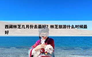西藏林芝几月份去最好？林芝旅游什么时候最好