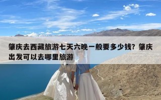 肇庆去西藏旅游七天六晚一般要多少钱？肇庆出发可以去哪里旅游