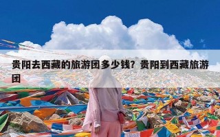 贵阳去西藏的旅游团多少钱？贵阳到西藏旅游团