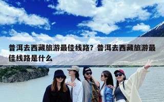 普洱去西藏旅游最佳线路？普洱去西藏旅游最佳线路是什么