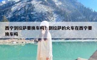 西宁到拉萨要换车吗？到拉萨的火车在西宁要换车吗