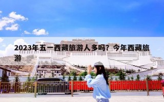 2023年五一西藏旅游人多吗？今年西藏旅游
