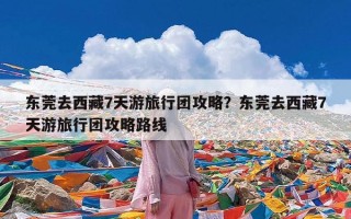 东莞去西藏7天游旅行团攻略？东莞去西藏7天游旅行团攻略路线