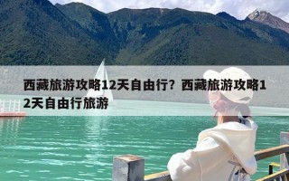西藏旅游攻略12天自由行？西藏旅游攻略12天自由行旅游
