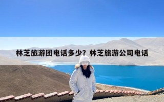林芝旅游团电话多少？林芝旅游公司电话