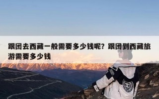 跟团去西藏一般需要多少钱呢？跟团到西藏旅游需要多少钱