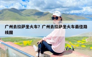 广州去拉萨坐火车？广州去拉萨坐火车最佳路线图