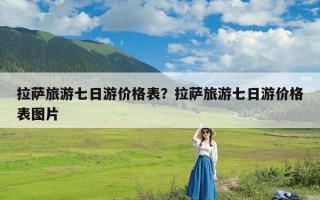 拉萨旅游七日游价格表？拉萨旅游七日游价格表图片