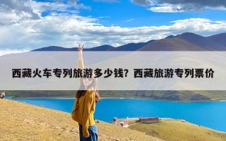 西藏火车专列旅游多少钱？西藏旅游专列票价