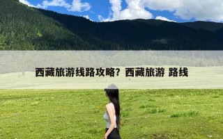 西藏旅游线路攻略？西藏旅游 路线