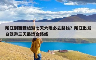 阳江到西藏旅游七天六晚必去路线？阳江出发自驾游三天最适合路线