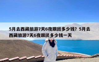 5月去西藏旅游7天6夜跟团多少钱？5月去西藏旅游7天6夜跟团多少钱一天