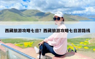 西藏旅游攻略七日？西藏旅游攻略七日游路线
