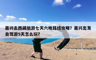 嘉兴去西藏旅游七天六晚路线攻略？嘉兴出发自驾游5天怎么玩?