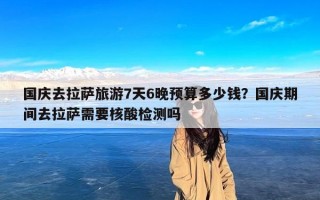 国庆去拉萨旅游7天6晚预算多少钱？国庆期间去拉萨需要核酸检测吗