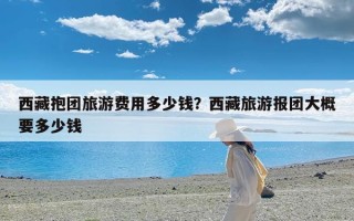 西藏抱团旅游费用多少钱？西藏旅游报团大概要多少钱