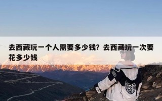 去西藏玩一个人需要多少钱？去西藏玩一次要花多少钱