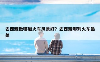 去西藏做哪趟火车风景好？去西藏哪列火车最美