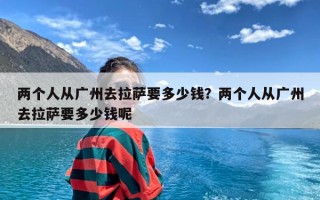 两个人从广州去拉萨要多少钱？两个人从广州去拉萨要多少钱呢