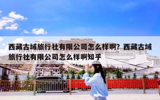 西藏古域旅行社有限公司怎么样啊？西藏古域旅行社有限公司怎么样啊知乎