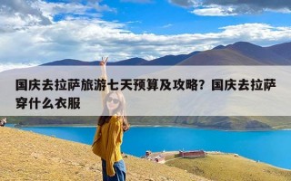 国庆去拉萨旅游七天预算及攻略？国庆去拉萨穿什么衣服