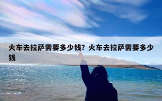 火车去拉萨需要多少钱？火车去拉萨需要多少钱