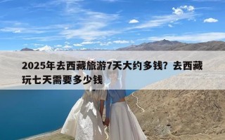 2025年去西藏旅游7天大约多钱？去西藏玩七天需要多少钱