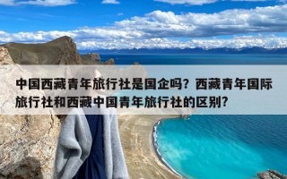 中国西藏青年旅行社是国企吗？西藏青年国际旅行社和西藏中国青年旅行社的区别?