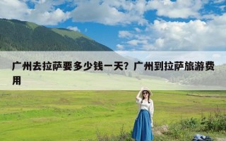 广州去拉萨要多少钱一天？广州到拉萨旅游费用