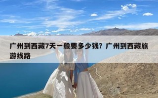 广州到西藏7天一般要多少钱？广州到西藏旅游线路