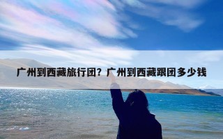 广州到西藏旅行团？广州到西藏跟团多少钱