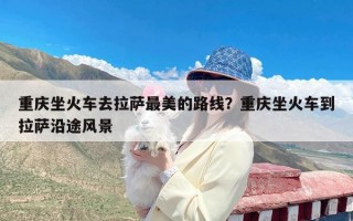 重庆坐火车去拉萨最美的路线？重庆坐火车到拉萨沿途风景