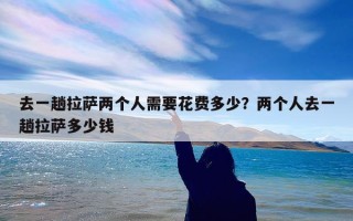 去一趟拉萨两个人需要花费多少？两个人去一趟拉萨多少钱