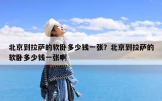 北京到拉萨的软卧多少钱一张？北京到拉萨的软卧多少钱一张啊