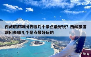 西藏旅游跟团去哪几个景点最好玩？西藏旅游跟团去哪几个景点最好玩的