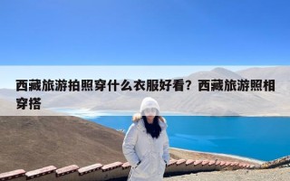 西藏旅游拍照穿什么衣服好看？西藏旅游照相穿搭