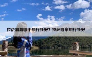拉萨旅游哪个旅行社好？拉萨哪家旅行社好