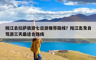 阳江去拉萨旅游七日游推荐路线？阳江出发自驾游三天最适合路线
