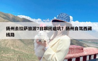 扬州去拉萨旅游7日跟团避坑？扬州自驾西藏线路
