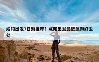 咸阳出发7日游推荐？咸阳出发最近旅游好去处