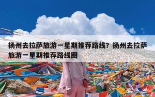 扬州去拉萨旅游一星期推荐路线？扬州去拉萨旅游一星期推荐路线图