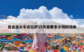 包含坐火车去拉萨15天需要多少钱的词条