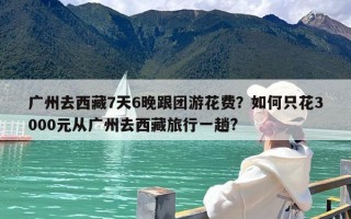 广州去西藏7天6晚跟团游花费？如何只花3000元从广州去西藏旅行一趟?