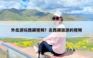 外出游玩西藏视频？去西藏旅游的视频