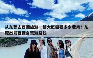 从东莞去西藏旅游一趟大概需要多少费用？东莞出发西藏自驾游路线