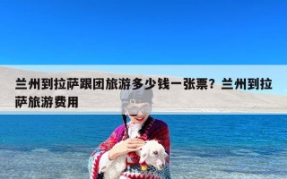 兰州到拉萨跟团旅游多少钱一张票？兰州到拉萨旅游费用