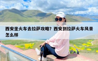 西安坐火车去拉萨攻略？西安到拉萨火车风景怎么样