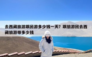 去西藏旅游跟团游多少钱一天？跟旅游团去西藏旅游带多少钱